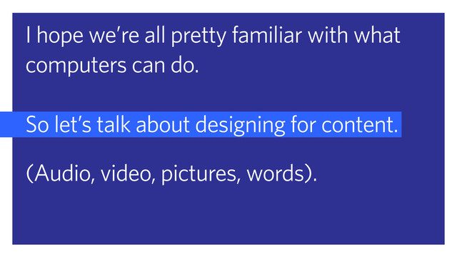I hope we’re all pretty familiar with what
computers can do.
So let’s talk about designing for content.
(Audio, video, pictures, words).
