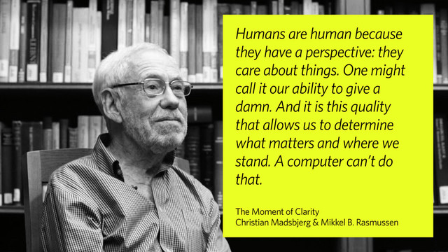 Humans are human because
they have a perspective: they
care about things. One might
call it our ability to give a
damn. And it is this quality
that allows us to determine
what matters and where we
stand. A computer can’t do
that.
The Moment of Clarity
Christian Madsbjerg & Mikkel B. Rasmussen
