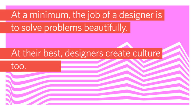 At a minimum, the job of a designer is
to solve problems beautifully.
At their best, designers create culture
too.
