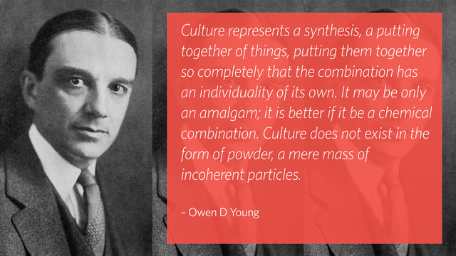 Culture represents a synthesis, a putting
together of things, putting them together
so completely that the combination has
an individuality of its own. It may be only
an amalgam; it is better if it be a chemical
combination. Culture does not exist in the
form of powder, a mere mass of
incoherent particles. 
– Owen D Young
