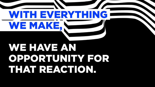 WITH EVERYTHING
WE MAKE,
WE HAVE AN
OPPORTUNITY FOR
THAT REACTION.
