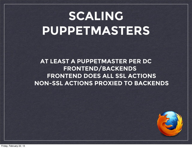 SCALING
PUPPETMASTERS
AT LEAST A PUPPETMASTER PER DC
FRONTEND/BACKENDS
FRONTEND DOES ALL SSL ACTIONS
NON-SSL ACTIONS PROXIED TO BACKENDS
Friday, February 22, 13
