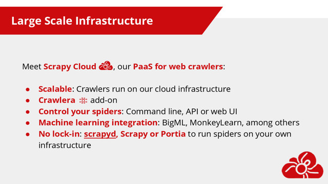 Large Scale Infrastructure
Meet Scrapy Cloud , our PaaS for web crawlers:
● Scalable: Crawlers run on our cloud infrastructure
● Crawlera add-on
● Control your spiders: Command line, API or web UI
● Machine learning integration: BigML, MonkeyLearn, among others
● No lock-in: scrapyd, Scrapy or Portia to run spiders on your own
infrastructure
