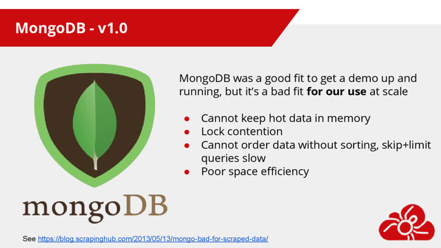 MongoDB - v1.0
MongoDB was a good fit to get a demo up and
running, but it’s a bad fit for our use at scale
● Cannot keep hot data in memory
● Lock contention
● Cannot order data without sorting, skip+limit
queries slow
● Poor space efficiency
See https://blog.scrapinghub.com/2013/05/13/mongo-bad-for-scraped-data/
