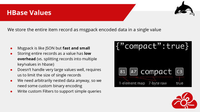 HBase Values
● Msgpack is like JSON but fast and small
● Storing entire records as a value has low
overhead (vs. splitting records into multiple
key/values in hbase)
● Doesn’t handle very large values well, requires
us to limit the size of single records
● We need arbitrarily nested data anyway, so we
need some custom binary encoding
● Write custom Filters to support simple queries
We store the entire item record as msgpack encoded data in a single value
