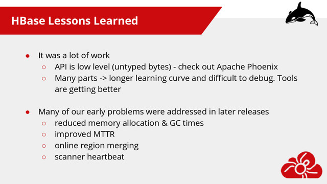 HBase Lessons Learned
● It was a lot of work
○ API is low level (untyped bytes) - check out Apache Phoenix
○ Many parts -> longer learning curve and difficult to debug. Tools
are getting better
● Many of our early problems were addressed in later releases
○ reduced memory allocation & GC times
○ improved MTTR
○ online region merging
○ scanner heartbeat
