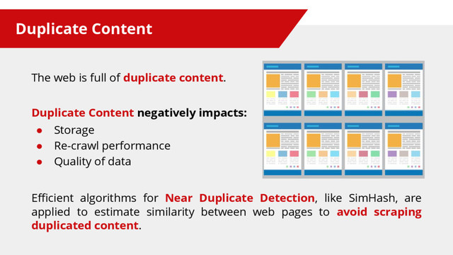 Duplicate Content
The web is full of duplicate content.
Duplicate Content negatively impacts:
● Storage
● Re-crawl performance
● Quality of data
Efficient algorithms for Near Duplicate Detection, like SimHash, are
applied to estimate similarity between web pages to avoid scraping
duplicated content.
