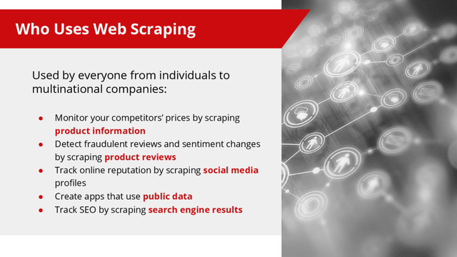 Who Uses Web Scraping
Used by everyone from individuals to
multinational companies:
● Monitor your competitors’ prices by scraping
product information
● Detect fraudulent reviews and sentiment changes
by scraping product reviews
● Track online reputation by scraping social media
profiles
● Create apps that use public data
● Track SEO by scraping search engine results
