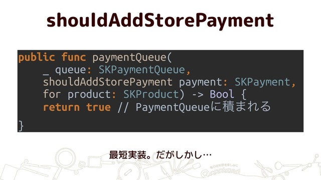 shouldAddStorePayment
public func paymentQueue(
_ queue: SKPaymentQueue,
shouldAddStorePayment payment: SKPayment,
for product: SKProduct) -> Bool {
return true // PaymentQueueʹੵ·ΕΔ
}
最短実装。だがしかし…
