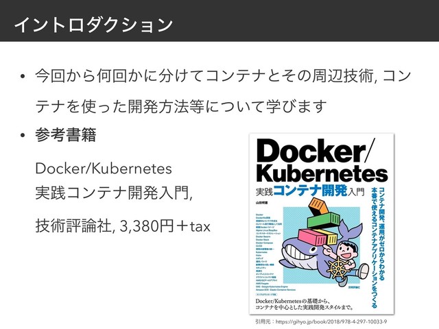 ΠϯτϩμΫγϣϯ
• ࠓճ͔ΒԿճ͔ʹ෼͚ͯίϯςφͱͦͷपลٕज़, ίϯ
ςφΛ࢖ͬͨ։ൃํ๏౳ʹֶ͍ͭͯͼ·͢
• ࢀߟॻ੶ 
Docker/Kubernetes 
࣮ફίϯςφ։ൃೖ໳, 
ٕज़ධ࿦ࣾ, 3,380ԁʴtax
Ҿ༻ݩɿhttps://gihyo.jp/book/2018/978-4-297-10033-9
