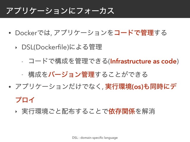 ΞϓϦέʔγϣϯʹϑΥʔΧε
• DockerͰ͸, ΞϓϦέʔγϣϯΛίʔυͰ؅ཧ͢Δ
‣ DSL(Dockerﬁle)ʹΑΔ؅ཧ
- ίʔυͰߏ੒Λ؅ཧͰ͖Δ(Infrastructure as code)
- ߏ੒Λόʔδϣϯ؅ཧ͢Δ͜ͱ͕Ͱ͖Δ
• ΞϓϦέʔγϣϯ͚ͩͰͳ͘, ࣮ߦ؀ڥ(os)΋ಉ࣌ʹσ
ϓϩΠ
‣ ࣮ߦ؀ڥ͝ͱ഑෍͢Δ͜ͱͰґଘؔ܎Λղফ
DSL : domain-speciﬁc language
