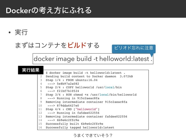 Dockerͷߟ͑ํʹ;ΕΔ
• ࣮ߦ 
·ͣ͸ίϯςφΛϏϧυ͢Δ
1 $ docker image build -t helloworld:latest .
2 Sending build context to Docker daemon 3.072kB
3 Step 1/4 : FROM ubuntu:16.04
4 ---> 5e8b97a2a082
5 Step 2/4 : COPY helloworld /usr/local/bin
6 ---> f21bf7b10524
7 Step 3/4 : RUN chmod +x /usr/local/bin/helloworld
8 ---> Running in 915c2aeac8fa
9 Removing intermediate container 915c2aeac8fa
10 ---> 879dda6427e0
11 Step 4/4 : CMD ["helloworld"]
12 ---> Running in fa5dee022556
13 Removing intermediate container fa5dee022556
14 ---> 6b9e6c2ffc9e
15 Successfully built 6b9e6c2ffc9e
16 Successfully tagged helloworld:latest
docker image build -t helloworld:latest .
ϐϦΦυ๨Εʹ஫ҙ
͏·͘Ͱ͖͍ͯͦ͏ʁ
࣮ߦ݁Ռ
