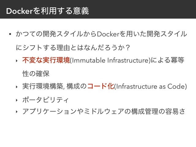 DockerΛར༻͢Δҙٛ
• ͔ͭͯͷ։ൃελΠϧ͔ΒDockerΛ༻͍ͨ։ൃελΠϧ
ʹγϑτ͢Δཧ༝ͱ͸ͳΜͩΖ͏͔ʁ
‣ ෆมͳ࣮ߦ؀ڥ(Immutable Infrastructure)ʹΑΔႈ౳
ੑͷ֬อ
‣ ࣮ߦ؀ڥߏங, ߏ੒ͷίʔυԽ(Infrastructure as Code)
‣ ϙʔλϏϦςΟ
‣ ΞϓϦέʔγϣϯ΍ϛυϧ΢ΣΞͷߏ੒؅ཧͷ༰қ͞
