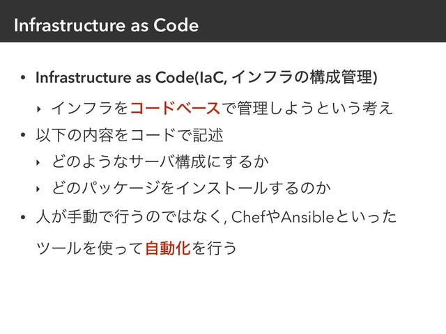 Infrastructure as Code
• Infrastructure as Code(IaC, Πϯϑϥͷߏ੒؅ཧ)
‣ ΠϯϑϥΛίʔυϕʔεͰ؅ཧ͠Α͏ͱ͍͏ߟ͑
• ҎԼͷ಺༰ΛίʔυͰهड़
‣ ͲͷΑ͏ͳαʔόߏ੒ʹ͢Δ͔
‣ ͲͷύοέʔδΛΠϯετʔϧ͢Δͷ͔
• ਓ͕खಈͰߦ͏ͷͰ͸ͳ͘, Chef΍Ansibleͱ͍ͬͨ
πʔϧΛ࢖ͬͯࣗಈԽΛߦ͏
