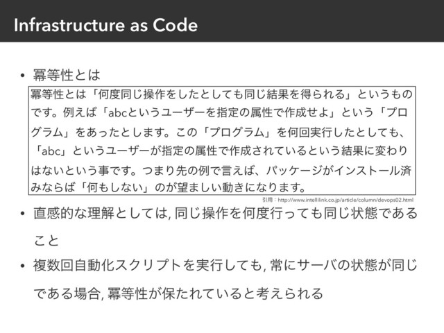 Infrastructure as Code
• ႈ౳ੑͱ͸ 
 
 
 
 
• ௚ײతͳཧղͱͯ͠͸, ಉ͡ૢ࡞ΛԿ౓ߦͬͯ΋ಉ͡ঢ়ଶͰ͋Δ
͜ͱ
• ෳ਺ճࣗಈԽεΫϦϓτΛ࣮ߦͯ͠΋, ৗʹαʔόͷঢ়ଶ͕ಉ͡
Ͱ͋Δ৔߹, ႈ౳ੑ͕อͨΕ͍ͯΔͱߟ͑ΒΕΔ
ႈ౳ੑͱ͸ʮԿ౓ಉ͡ૢ࡞Λͨ͠ͱͯ͠΋ಉ݁͡ՌΛಘΒΕΔʯͱ͍͏΋ͷ
Ͱ͢ɻྫ͑͹ʮabcͱ͍͏ϢʔβʔΛࢦఆͷଐੑͰ࡞੒ͤΑʯͱ͍͏ʮϓϩ
άϥϜʯΛ͋ͬͨͱ͠·͢ɻ͜ͷʮϓϩάϥϜʯΛԿճ࣮ߦͨ͠ͱͯ͠΋ɺ
ʮabcʯͱ͍͏Ϣʔβʔ͕ࢦఆͷଐੑͰ࡞੒͞Ε͍ͯΔͱ͍͏݁ՌʹมΘΓ
͸ͳ͍ͱ͍͏ࣄͰ͢ɻͭ·ΓઌͷྫͰݴ͑͹ɺύοέʔδ͕Πϯετʔϧࡁ
ΈͳΒ͹ʮԿ΋͠ͳ͍ʯͷ͕๬·͍͠ಈ͖ʹͳΓ·͢ɻ
Ҿ༻ɿhttp://www.intellilink.co.jp/article/column/devops02.html
