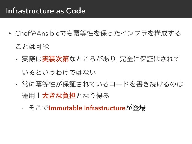 Infrastructure as Code
• Chef΍AnsibleͰ΋ႈ౳ੑΛอͬͨΠϯϑϥΛߏ੒͢Δ
͜ͱ͸Մೳ
‣ ࣮ࡍ͸࣮૷࣍ୈͳͱ͜Ζ͕͋Γ, ׬શʹอূ͸͞Εͯ
͍Δͱ͍͏Θ͚Ͱ͸ͳ͍
‣ ৗʹႈ౳ੑ͕อূ͞Ε͍ͯΔίʔυΛॻ͖ଓ͚Δͷ͸
ӡ༻্େ͖ͳෛ୲ͱͳΓಘΔ
- ͦ͜ͰImmutable Infrastructure͕ొ৔
