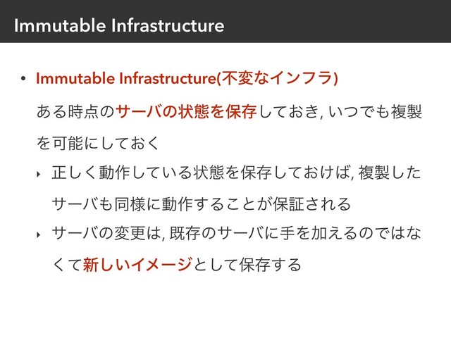 Immutable Infrastructure
• Immutable Infrastructure(ෆมͳΠϯϑϥ) 
͋Δ࣌఺ͷαʔόͷঢ়ଶΛอଘ͓͖ͯ͠, ͍ͭͰ΋ෳ੡
ΛՄೳʹ͓ͯ͘͠
‣ ਖ਼͘͠ಈ࡞͍ͯ͠Δঢ়ଶΛอଘ͓͚ͯ͠͹, ෳ੡ͨ͠
αʔό΋ಉ༷ʹಈ࡞͢Δ͜ͱ͕อূ͞ΕΔ
‣ αʔόͷมߋ͸, طଘͷαʔόʹखΛՃ͑ΔͷͰ͸ͳ
ͯ͘৽͍͠Πϝʔδͱͯ͠อଘ͢Δ
