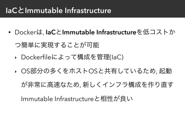 IaCͱImmutable Infrastructure
• Docker͸, IaCͱImmutable InfrastructureΛ௿ίετ͔
ͭ؆୯ʹ࣮ݱ͢Δ͜ͱ͕Մೳ
‣ DockerﬁleʹΑͬͯߏ੒Λ؅ཧ(IaC)
‣ OS෦෼ͷଟ͘ΛϗετOSͱڞ༗͍ͯ͠ΔͨΊ, ىಈ
͕ඇৗʹߴ଎ͳͨΊ, ৽͘͠Πϯϑϥߏ੒Λ࡞Γ௚͢
Immutable Infrastructureͱ૬ੑ͕ྑ͍
