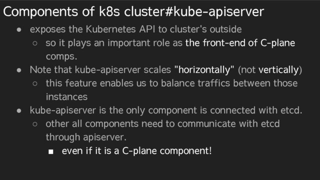 Components of k8s cluster#kube-apiserver
● exposes the Kubernetes API to cluster's outside
○ so it plays an important role as the front-end of C-plane
comps.
● Note that kube-apiserver scales "horizontally" (not vertically)
○ this feature enables us to balance traffics between those
instances
● kube-apiserver is the only component is connected with etcd.
○ other all components need to communicate with etcd
through apiserver.
■ even if it is a C-plane component!
