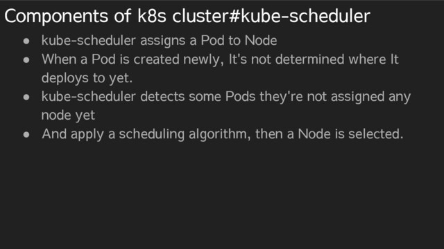 Components of k8s cluster#kube-scheduler
● kube-scheduler assigns a Pod to Node
● When a Pod is created newly, It's not determined where It
deploys to yet.
● kube-scheduler detects some Pods they're not assigned any
node yet
● And apply a scheduling algorithm, then a Node is selected.
