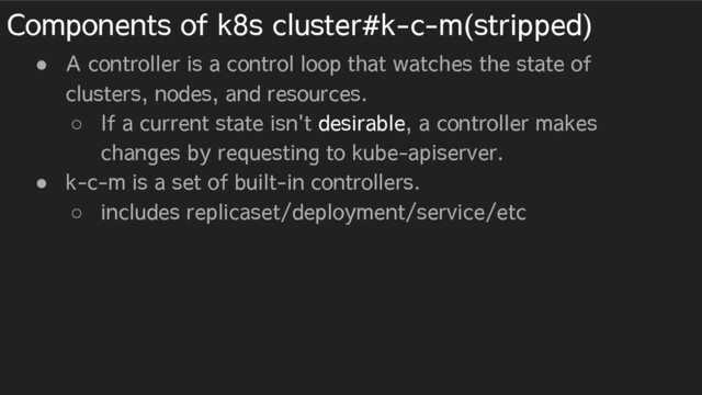 Components of k8s cluster#k-c-m(stripped)
● A controller is a control loop that watches the state of
clusters, nodes, and resources.
○ If a current state isn't desirable, a controller makes
changes by requesting to kube-apiserver.
● k-c-m is a set of built-in controllers.
○ includes replicaset/deployment/service/etc
