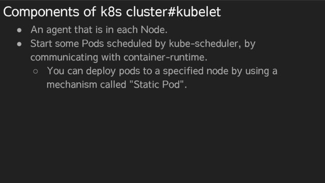 Components of k8s cluster#kubelet
● An agent that is in each Node.
● Start some Pods scheduled by kube-scheduler, by
communicating with container-runtime.
○ You can deploy pods to a specified node by using a
mechanism called "Static Pod".
