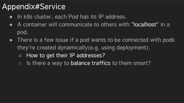 Appendix#Service
● In k8s cluster, each Pod has its IP address.
● A container will communicate to others with "localhost" in a
pod.
● There is a few issue if a pod wants to be connected with pods
they're created dynamically(e.g. using deployment).
○ How to get their IP addresses?
○ Is there a way to balance traffics to them smart?

