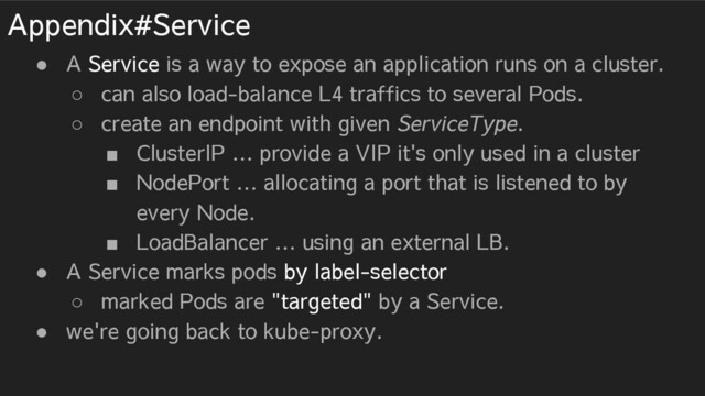 Appendix#Service
● A Service is a way to expose an application runs on a cluster.
○ can also load-balance L4 traffics to several Pods.
○ create an endpoint with given ServiceType.
■ ClusterIP … provide a VIP it's only used in a cluster
■ NodePort … allocating a port that is listened to by
every Node.
■ LoadBalancer … using an external LB.
● A Service marks pods by label-selector
○ marked Pods are "targeted" by a Service.
● we're going back to kube-proxy.
