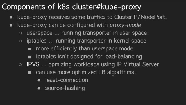 Components of k8s cluster#kube-proxy
● kube-proxy receives some traffics to ClusterIP/NodePort.
● kube-proxy can be configured with proxy-mode
○ userspace … running transporter in user space
○ iptables … running transporter in kernel space
■ more efficiently than userspace mode
■ iptables isn't designed for load-balancing
○ IPVS … opmizing workloads using IP Virtual Server
■ can use more optimized LB algorithms.
● least-connection
● source-hashing
