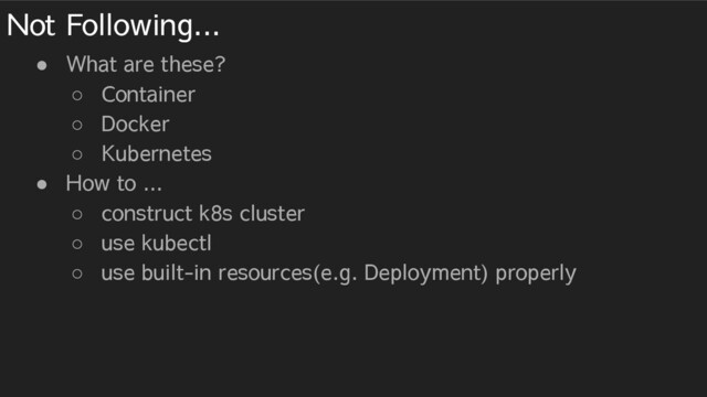 Not Following...
● What are these?
○ Container
○ Docker
○ Kubernetes
● How to ...
○ construct k8s cluster
○ use kubectl
○ use built-in resources(e.g. Deployment) properly

