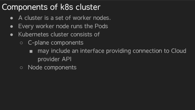 Components of k8s cluster
● A cluster is a set of worker nodes.
● Every worker node runs the Pods
● Kubernetes cluster consists of
○ C-plane components
■ may include an interface providing connection to Cloud
provider API
○ Node components
