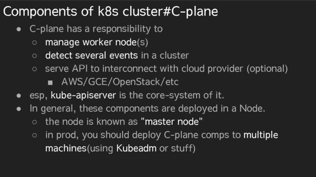 Components of k8s cluster#C-plane
● C-plane has a responsibility to
○ manage worker node(s)
○ detect several events in a cluster
○ serve API to interconnect with cloud provider (optional)
■ AWS/GCE/OpenStack/etc
● esp, kube-apiserver is the core-system of it.
● In general, these components are deployed in a Node.
○ the node is known as "master node"
○ in prod, you should deploy C-plane comps to multiple
machines(using Kubeadm or stuff)
