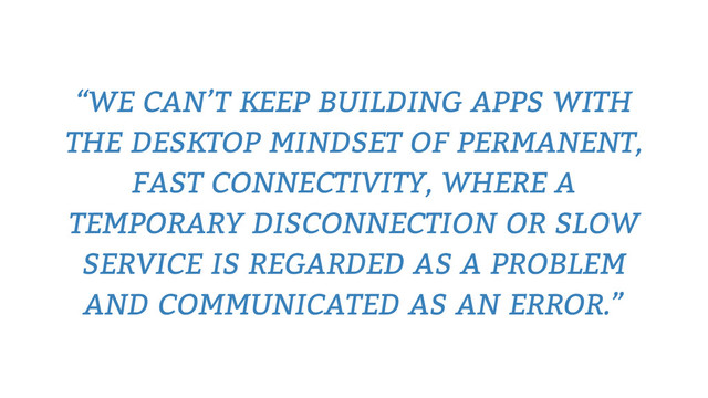 “WE CAN’T KEEP BUILDING APPS WITH
THE DESKTOP MINDSET OF PERMANENT,
FAST CONNECTIVITY, WHERE A
TEMPORARY DISCONNECTION OR SLOW
SERVICE IS REGARDED AS A PROBLEM
AND COMMUNICATED AS AN ERROR.”
