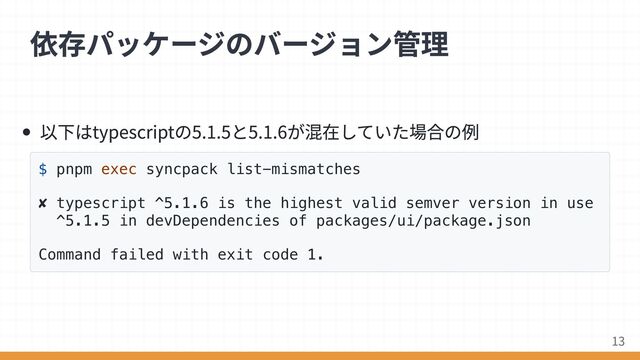 以下はtypescriptの5.1.5と5.1.6が混在していた場合の例
$ pnpm exec syncpack list-mismatches
✘ typescript ^5.1.6 is the highest valid semver version in use
^5.1.5 in devDependencies of packages/ui/package.json
Command failed with exit code 1.
依存パッケージのバージョン管理
13
