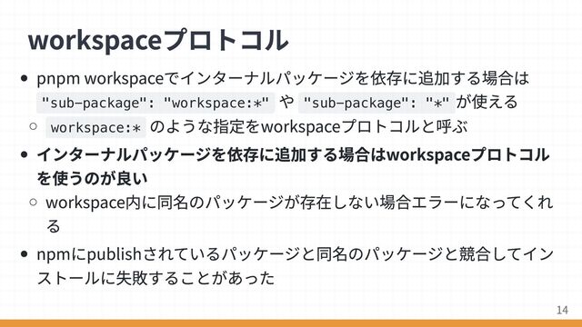 pnpm workspaceでインターナルパッケージを依存に追加する場合は
"sub-package": "workspace:*"
や "sub-package": "*"
が使える
workspace:*
のような指定をworkspaceプロトコルと呼ぶ
インターナルパッケージを依存に追加する場合はworkspaceプロトコル
を使うのが良い
workspace内に同名のパッケージが存在しない場合エラーになってくれ
る
npmにpublishされているパッケージと同名のパッケージと競合してイン
ストールに失敗することがあった
workspaceプロトコル
14

