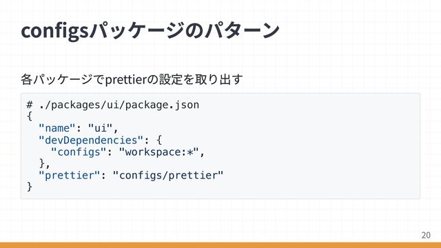 各パッケージでprettierの設定を取り出す
# ./packages/ui/package.json
{
"name": "ui",
"devDependencies": {
"configs": "workspace:*",
},
"prettier": "configs/prettier"
}
configsパッケージのパターン
20
