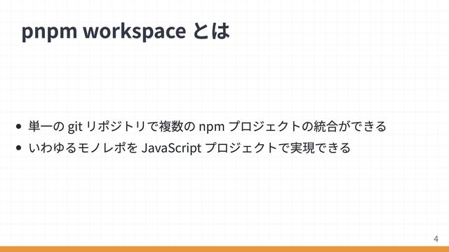 単一の git リポジトリで複数の npm プロジェクトの統合ができる
いわゆるモノレポを JavaScript プロジェクトで実現できる
pnpm workspace とは
4
