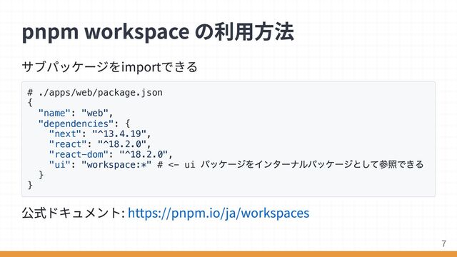サブパッケージをimportできる
# ./apps/web/package.json
{
"name": "web",
"dependencies": {
"next": "^13.4.19",
"react": "^18.2.0",
"react-dom": "^18.2.0",
"ui": "workspace:*" # <- ui
パッケージをインターナルパッケージとして参照できる
}
}
公式ドキュメント: https://pnpm.io/ja/workspaces
pnpm workspace の利用方法
7

