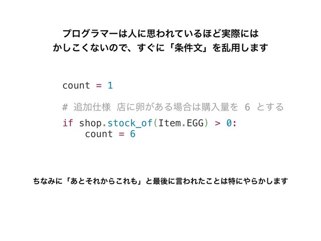 count = 1
# ௥Ճ࢓༷ ళʹཛ͕͋Δ৔߹͸ߪೖྔΛ 6 ͱ͢Δ
if shop.stock_of(Item.EGG) > 0:
count = 6
ϓϩάϥϚʔ͸ਓʹࢥΘΕ͍ͯΔ΄Ͳ࣮ࡍʹ͸
͔͘͜͠ͳ͍ͷͰɺ͙͢ʹʮ৚݅จʯΛཚ༻͠·͢
ͪͳΈʹʮ͋ͱͦΕ͔Β͜Ε΋ʯͱ࠷ޙʹݴΘΕͨ͜ͱ͸ಛʹ΍Β͔͠·͢
