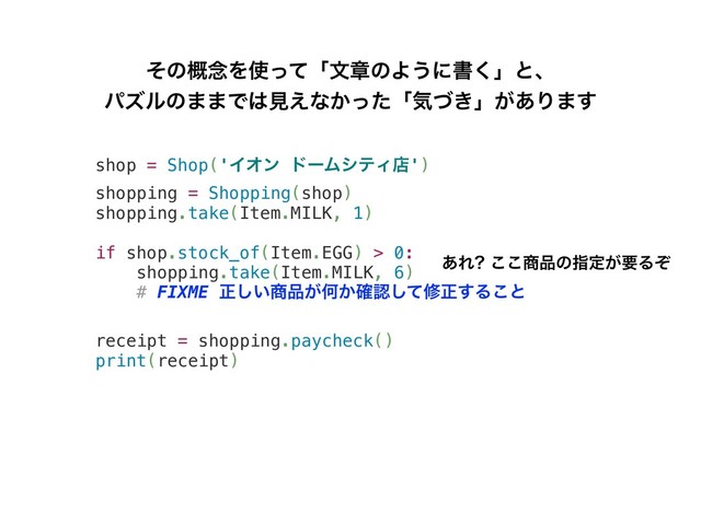 shop = Shop('ΠΦϯ υʔϜγςΟళ')
shopping = Shopping(shop)
shopping.take(Item.MILK, 1)
if shop.stock_of(Item.EGG) > 0:
shopping.take(Item.MILK, 6)
# FIXME ਖ਼͍͠঎඼͕Կ͔֬ೝͯ͠मਖ਼͢Δ͜ͱ
receipt = shopping.paycheck()
print(receipt)
ͦͷ֓೦Λ࢖ͬͯʮจষͷΑ͏ʹॻ͘ʯͱɺ
ύζϧͷ··Ͱ͸ݟ͑ͳ͔ͬͨʮؾ͖ͮʯ͕͋Γ·͢
͋Ε ͜͜঎඼ͷࢦఆ͕ཁΔͧ
