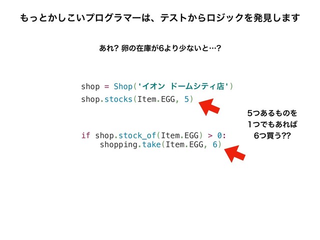 shop = Shop('ΠΦϯ υʔϜγςΟళ')
shop.stocks(Item.EGG, 5)
if shop.stock_of(Item.EGG) > 0:
shopping.take(Item.EGG, 6)
͋Ε ཛͷࡏݿ͕ΑΓগͳ͍ͱʜ
΋ͬͱ͔͍͜͠ϓϩάϥϚʔ͸ɺςετ͔ΒϩδοΫΛൃݟ͠·͢
ͭ͋Δ΋ͷΛ
ͭͰ΋͋Ε͹
ͭങ͏
