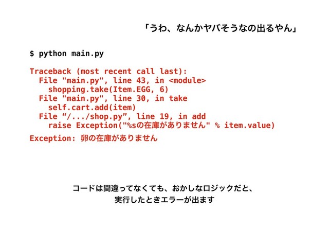 $ python main.py
Traceback (most recent call last):
File "main.py", line 43, in 
shopping.take(Item.EGG, 6)
File "main.py", line 30, in take
self.cart.add(item)
File “/.../shop.py”, line 19, in add
raise Exception("%sͷࡏݿ͕͋Γ·ͤΜ" % item.value)
Exception: ཛͷࡏݿ͕͋Γ·ͤΜ
ίʔυ͸ؒҧͬͯͳͯ͘΋ɺ͓͔͠ͳϩδοΫͩͱɺ
࣮ߦͨ͠ͱ͖Τϥʔ͕ग़·͢
ʮ͏ΘɺͳΜ͔Ϡόͦ͏ͳͷग़Δ΍Μʯ

