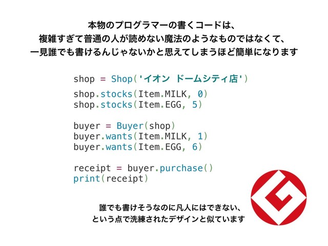 shop = Shop('ΠΦϯ υʔϜγςΟళ')
shop.stocks(Item.MILK, 0)
shop.stocks(Item.EGG, 5)
buyer = Buyer(shop)
buyer.wants(Item.MILK, 1)
buyer.wants(Item.EGG, 6)
receipt = buyer.purchase()
print(receipt)
ຊ෺ͷϓϩάϥϚʔͷॻ͘ίʔυ͸ɺ
ෳࡶ͗ͯ͢ී௨ͷਓ͕ಡΊͳ͍ຐ๏ͷΑ͏ͳ΋ͷͰ͸ͳͯ͘ɺ
Ұݟ୭Ͱ΋ॻ͚ΔΜ͡Όͳ͍͔ͱࢥ͑ͯ͠·͏΄Ͳ؆୯ʹͳΓ·͢
୭Ͱ΋ॻ͚ͦ͏ͳͷʹຌਓʹ͸Ͱ͖ͳ͍ɺ
ͱ͍͏఺Ͱચ࿅͞ΕͨσβΠϯͱࣅ͍ͯ·͢
