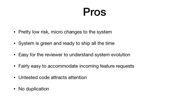 Pros
• Pretty low risk, micro changes to the system

• System is green and ready to ship all the time

• Easy for the reviewer to understand system evolution

• Fairly easy to accommodate incoming feature requests

• Untested code attracts attention

• No duplication
