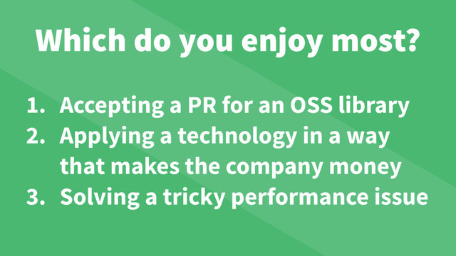 Which do you enjoy most?
1. Accepting a PR for an OSS library
2. Applying a technology in a way
that makes the company money
3. Solving a tricky performance issue
