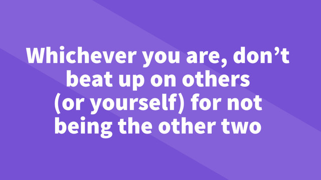 Whichever you are, don’t
beat up on others
(or yourself) for not
being the other two
