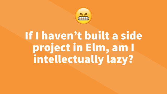 If I haven’t built a side
project in Elm, am I
intellectually lazy?

