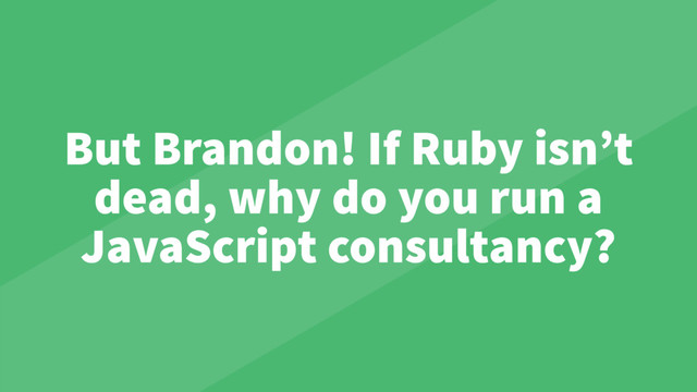 But Brandon! If Ruby isn’t
dead, why do you run a
JavaScript consultancy?
