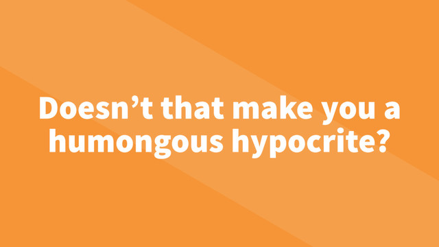 Doesn’t that make you a
humongous hypocrite?
