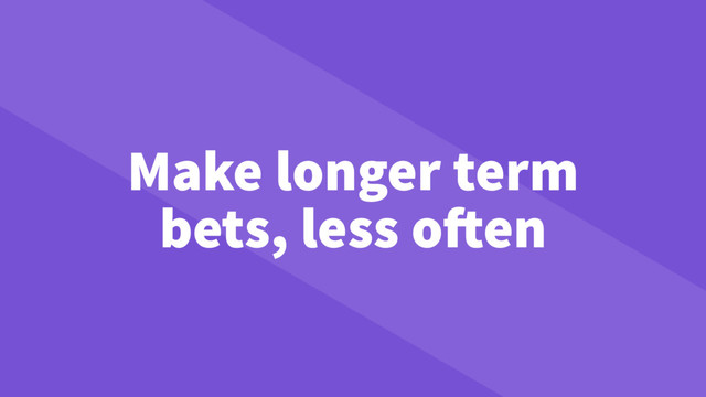 Make longer term
bets, less often
